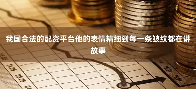我国合法的配资平台他的表情精细到每一条皱纹都在讲故事