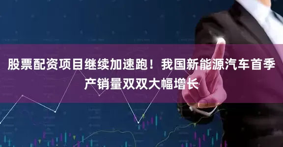 股票配资项目继续加速跑！我国新能源汽车首季产销量双双大幅增长