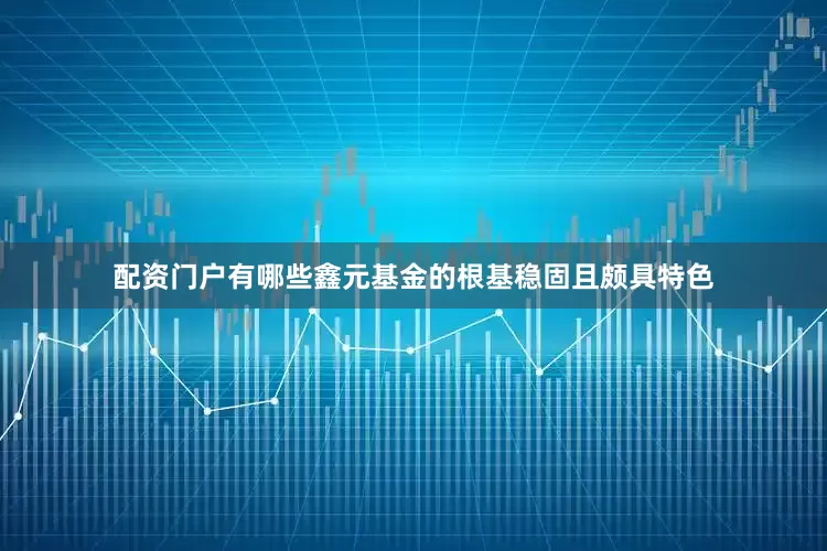配资门户有哪些　　鑫元基金的根基稳固且颇具特色