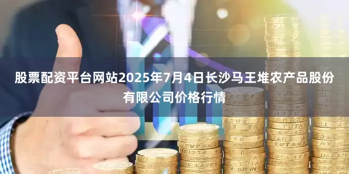 股票配资平台网站2025年7月4日长沙马王堆农产品股份有限公司价格行情