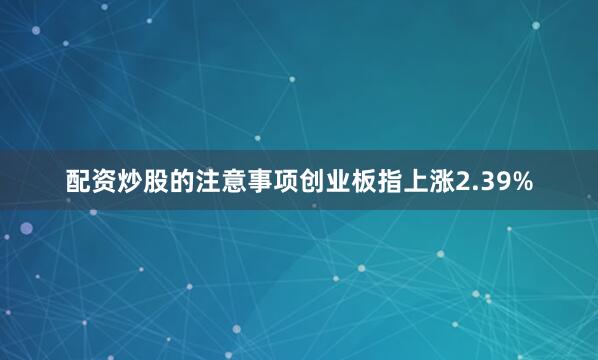 配资炒股的注意事项创业板指上涨2.39%