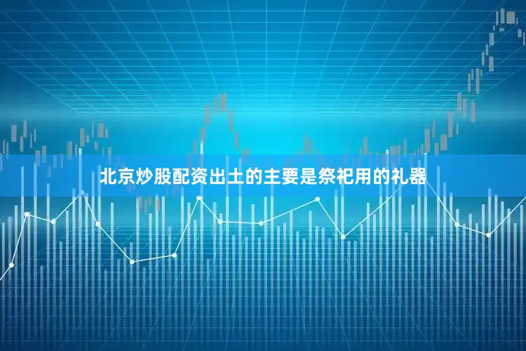北京炒股配资出土的主要是祭祀用的礼器