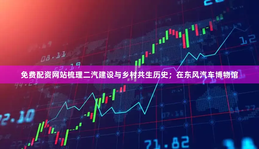 免费配资网站梳理二汽建设与乡村共生历史；在东风汽车博物馆