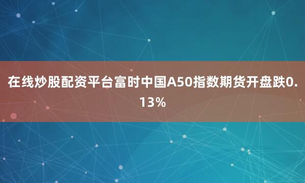 在线炒股配资平台富时中国A50指数期货开盘跌0.13%