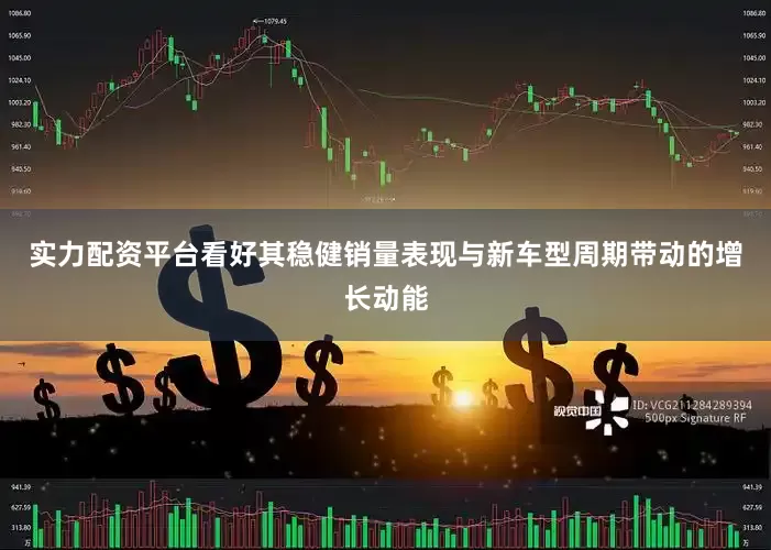 实力配资平台看好其稳健销量表现与新车型周期带动的增长动能