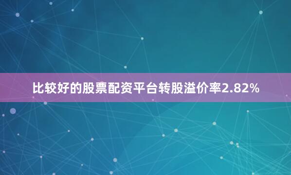 比较好的股票配资平台转股溢价率2.82%
