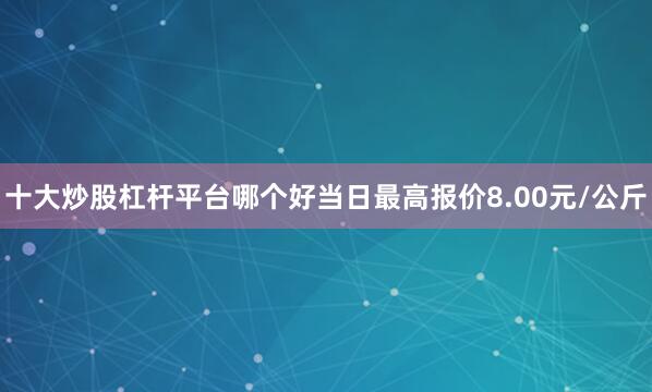 十大炒股杠杆平台哪个好当日最高报价8.00元/公斤