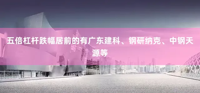 五倍杠杆跌幅居前的有广东建科、钢研纳克、中钢天源等
