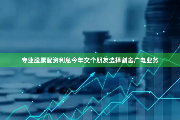 专业股票配资利息今年交个朋友选择割舍广电业务