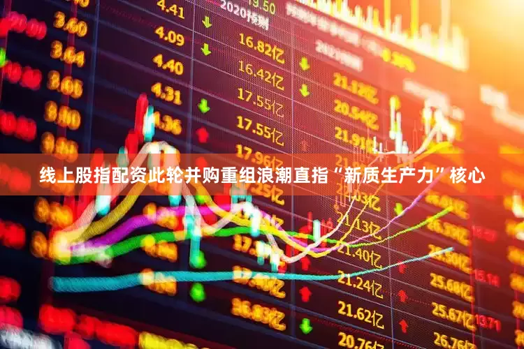 线上股指配资此轮并购重组浪潮直指“新质生产力”核心
