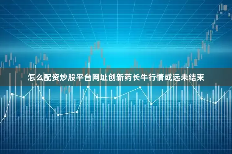 怎么配资炒股平台网址创新药长牛行情或远未结束