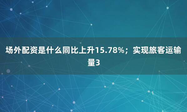 场外配资是什么同比上升15.78%；实现旅客运输量3