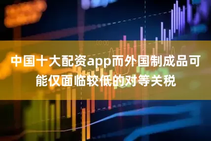 中国十大配资app而外国制成品可能仅面临较低的对等关税